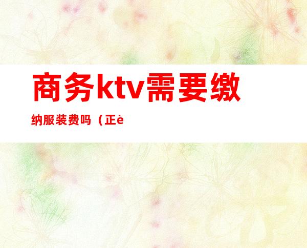 商务ktv需要缴纳服装费吗（正规ktv服务员要交服装费吗）