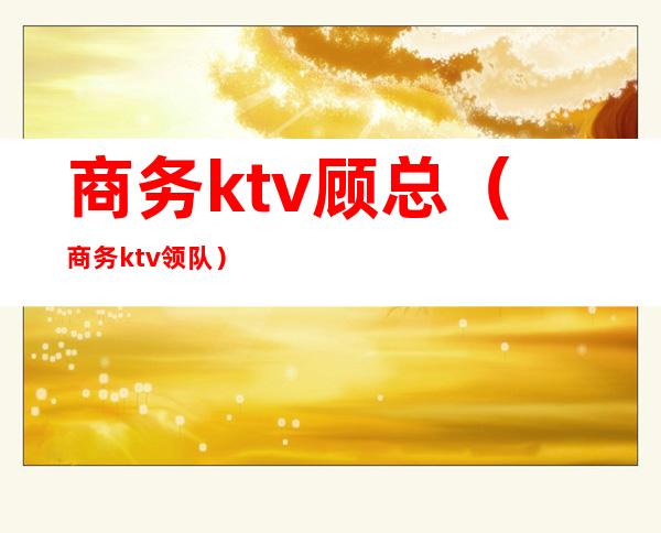 商务ktv顾总（商务ktv领队）