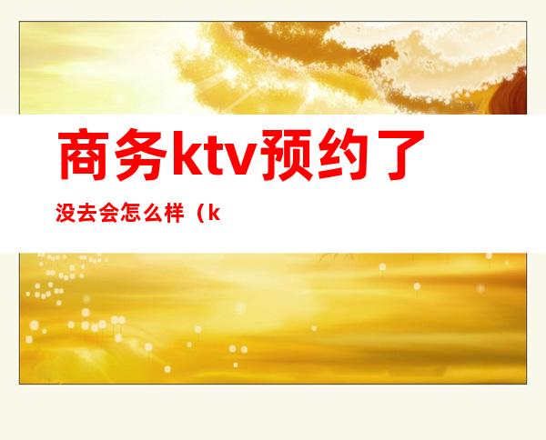 商务ktv预约了没去会怎么样（ktv要提前预约吗）