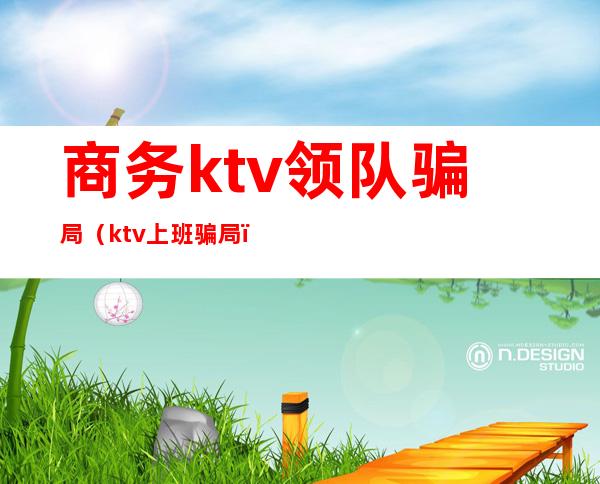 商务ktv领队骗局（ktv上班骗局）