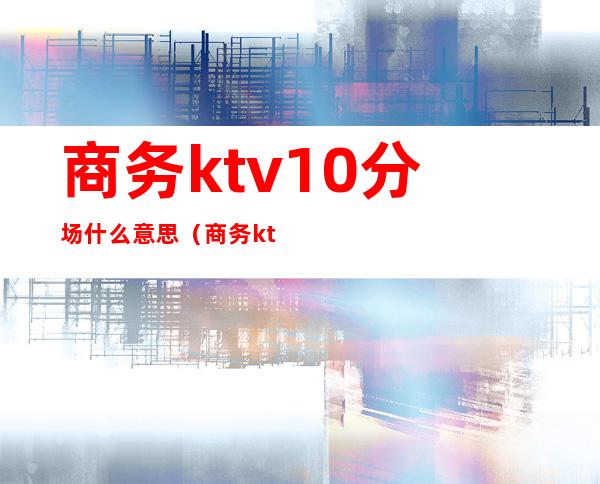 商务ktv10分场什么意思（商务ktv几分是什么意思）