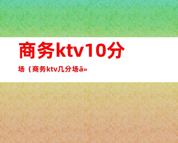 商务ktv10分场（商务ktv几分场什么意思）