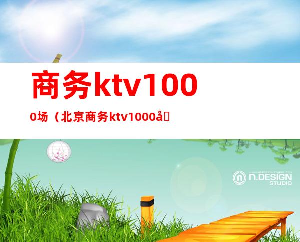 商务ktv1000场（北京商务ktv1000场）