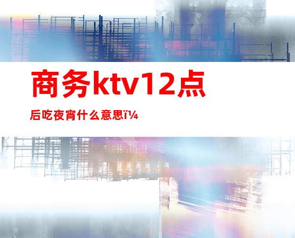 商务ktv12点后吃夜宵什么意思（ktv 吃夜宵）