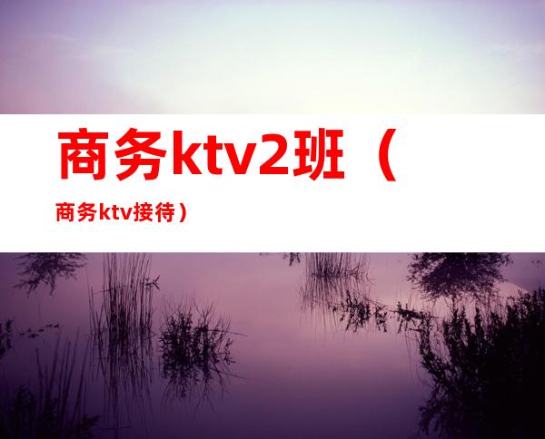 商务ktv2班（商务ktv接待）