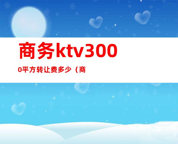 商务ktv3000平方转让费多少（商务ktv价格怎么算的）