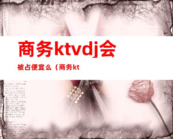 商务ktvdj会被占便宜么（商务ktv安全吗）