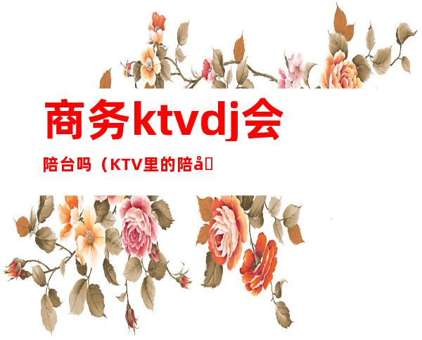 商务ktvdj会陪台吗（KTV里的陪唱）