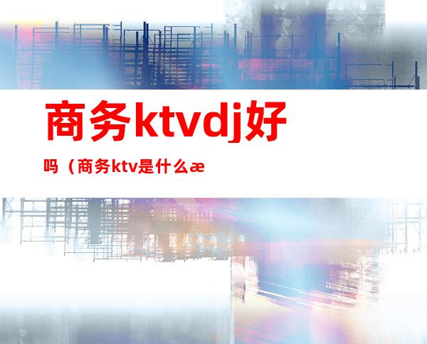 商务ktvdj好吗（商务ktv是什么样的）