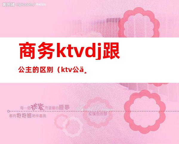 商务ktvdj跟公主的区别（ktv公主价位不同有什么区别）