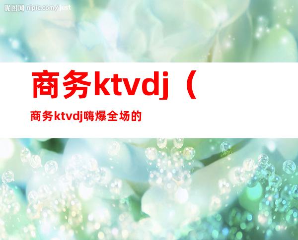 商务ktvdj（商务ktvdj嗨爆全场的歌）