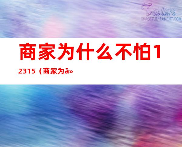 商家为什么不怕12315（商家为什么不怕12315,协商不行怎么办）