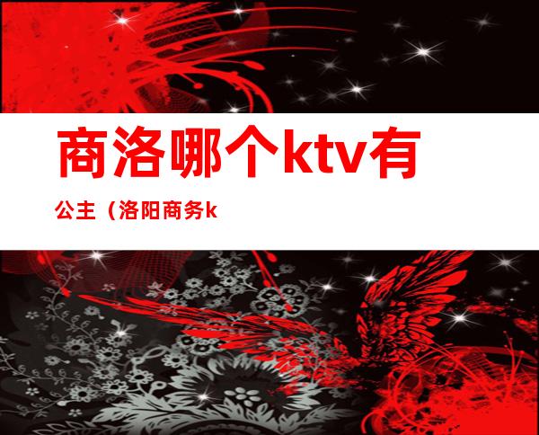 商洛哪个ktv有公主（洛阳商务ktv叫个公主多少钱）