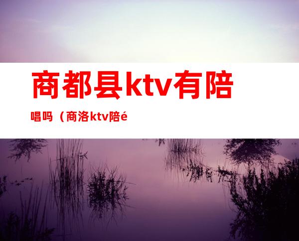 商都县ktv有陪唱吗（商洛ktv陪酒多少钱）