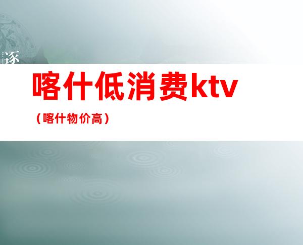 喀什低消费ktv（喀什物价高）