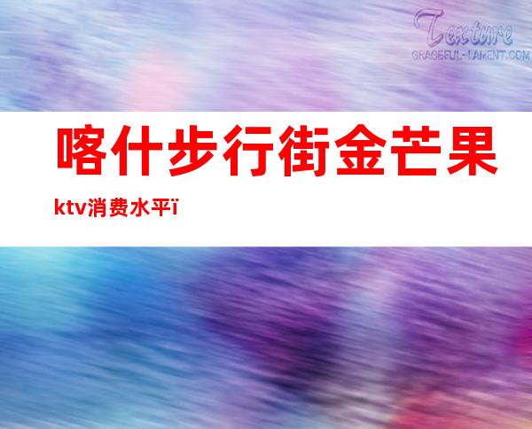 喀什步行街金芒果ktv消费水平（喀什ktv开门了吗）