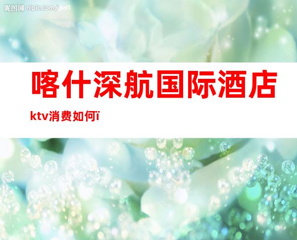 喀什深航国际酒店ktv消费如何（喀什深航国际酒店ktv消费如何算）