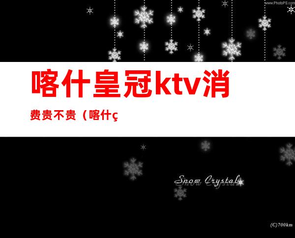 喀什皇冠ktv消费贵不贵（喀什皇冠ktv消费贵不贵）