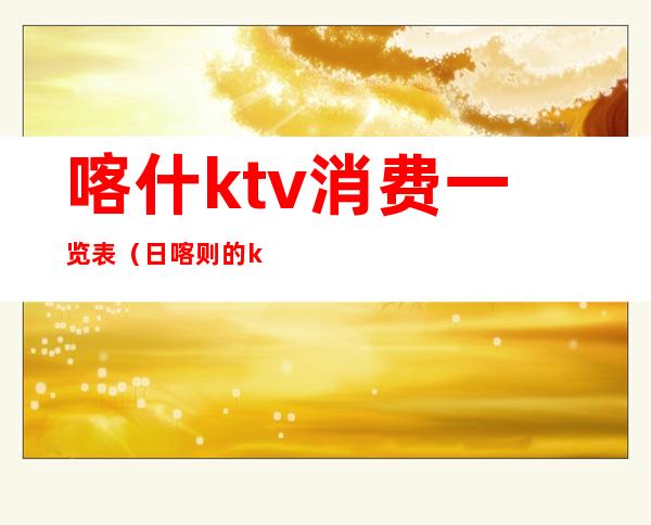 喀什ktv消费一览表（日喀则的ktv最低消费多少）