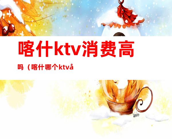 喀什ktv消费高吗（喀什哪个ktv好）