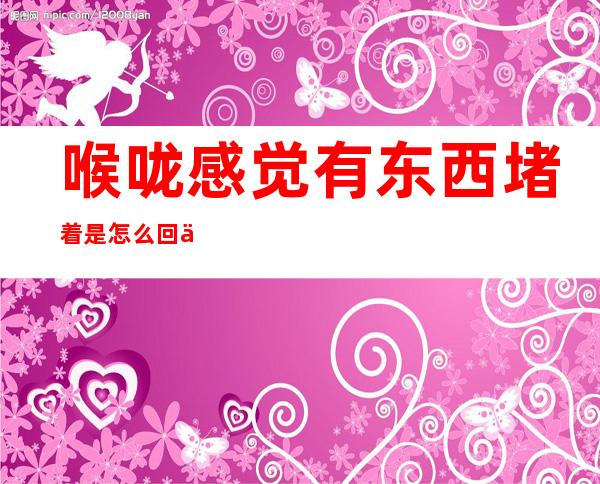 喉咙感觉有东西堵着是怎么回事（喉咙感觉有东西堵着是怎么回事恶心）