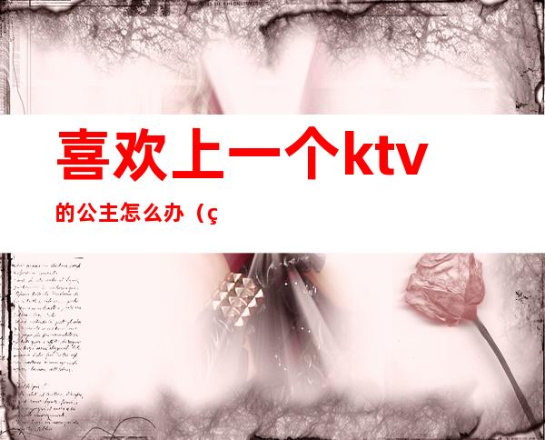 喜欢上一个ktv的公主怎么办（爱上一个ktv公主怎么办呢）