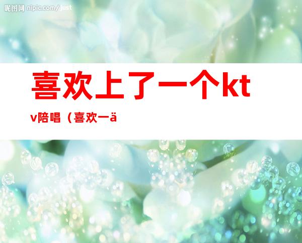 喜欢上了一个ktv陪唱（喜欢一个ktv陪唱的怎么办）