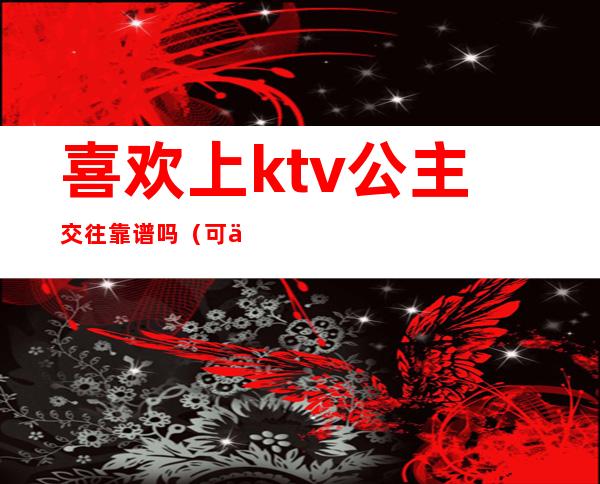 喜欢上ktv公主交往靠谱吗（可以和ktv公主谈恋爱吗）