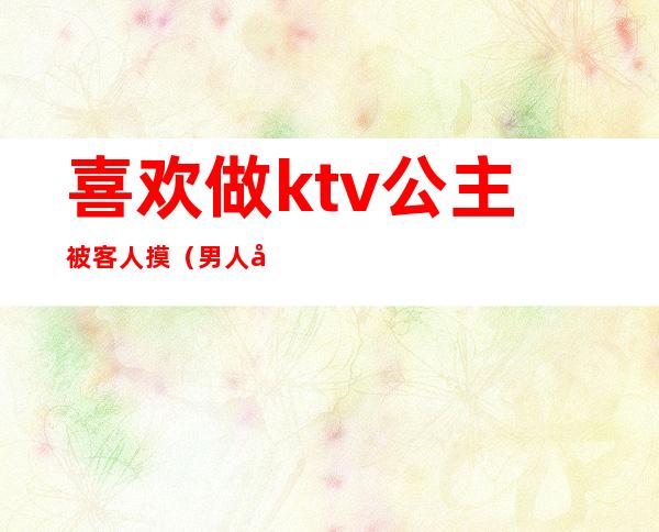 喜欢做ktv公主被客人摸（男人去ktv点公主会摸吗）