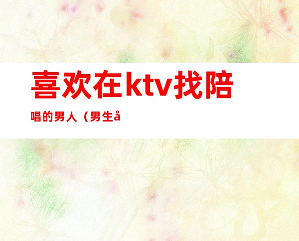 喜欢在ktv找陪唱的男人（男生去ktv都会找陪唱吗）