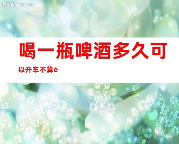 喝一瓶啤酒多久可以开车不算酒驾（喝一瓶啤酒多久可以开车不算酒驾了）