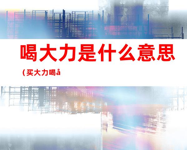 喝大力是什么意思（买大力喝大力）