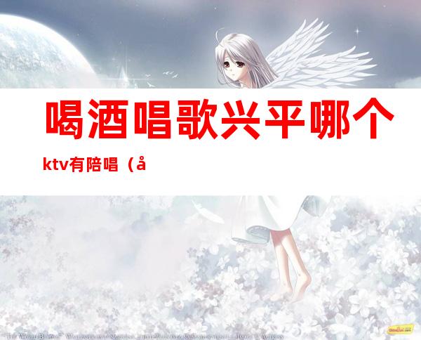 喝酒唱歌兴平哪个ktv有陪唱（定兴ktv陪唱）