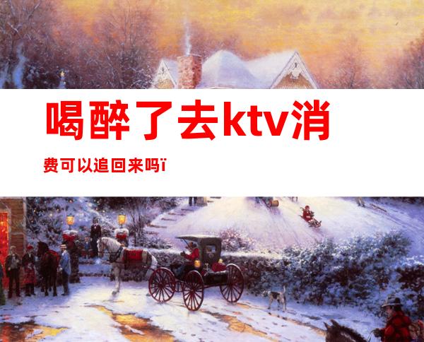 喝醉了去ktv消费可以追回来吗（ktv买了酒可以退吗）