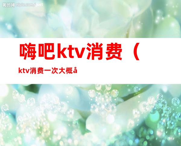 嗨吧ktv消费（ktv消费一次大概多少钱）