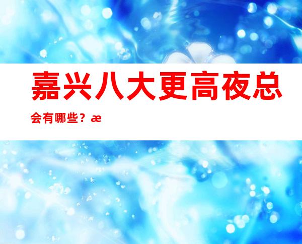 嘉兴八大更高夜总会有哪些？榜单前八详细介绍