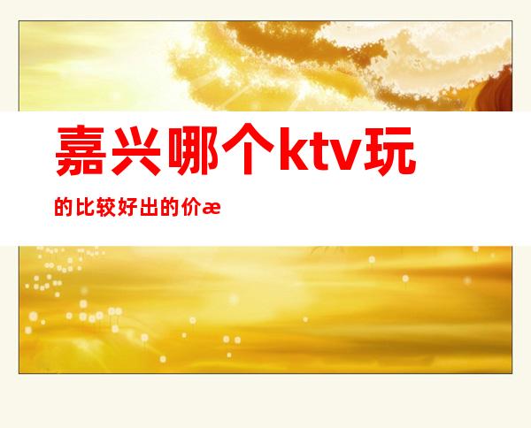 嘉兴哪个ktv玩的比较好出的价格表好耍玩的疯 – 嘉兴嘉兴港商务KTV