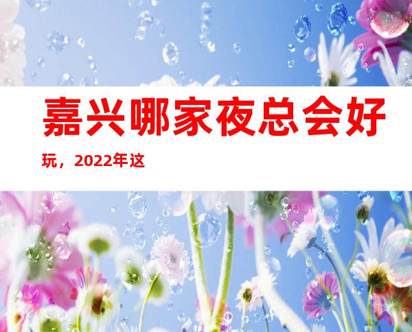 嘉兴哪家夜总会好玩，2022年这几家你不要再错过 – 嘉兴南湖商务KTV