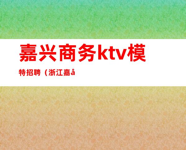 嘉兴商务ktv模特招聘（浙江嘉兴ktv男模最新招聘）