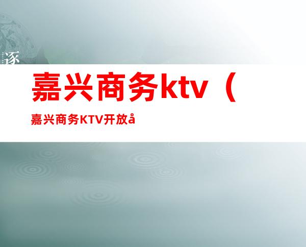 嘉兴商务ktv（嘉兴商务KTV 开放吗）