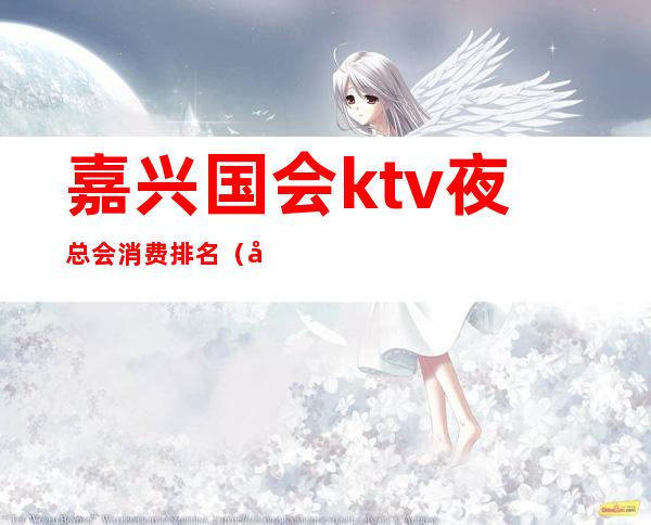 嘉兴国会ktv夜总会消费排名（嘉兴国会ktv夜总会消费排名第几）