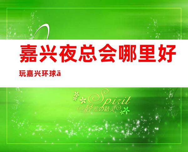 嘉兴夜总会哪里好玩嘉兴环球一号会所能玩什么 – 嘉兴嘉善梅花庵商务KTV