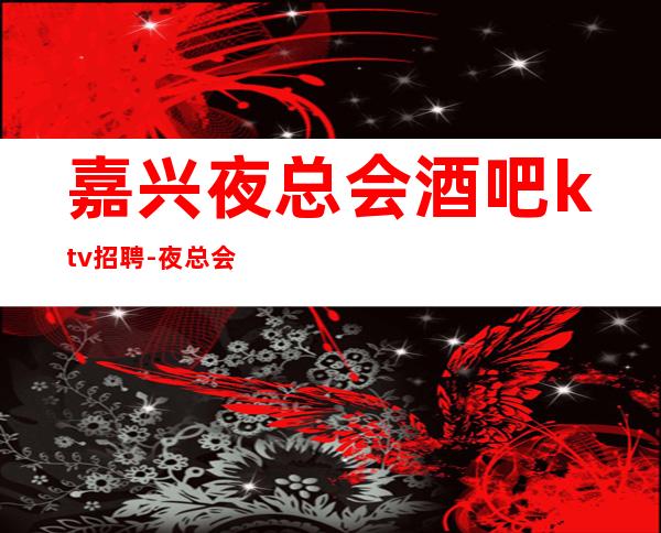 嘉兴夜总会酒吧ktv招聘-夜总会旺季严重缺人起步