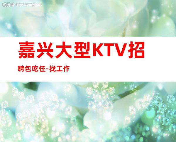 嘉兴大型KTV招聘包吃住-找工作不走弯路