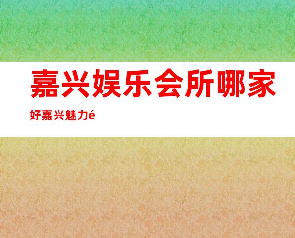 嘉兴娱乐会所哪家好嘉兴魅力金座夜总会订房电话 – 嘉兴秀洲塘汇商务KTV