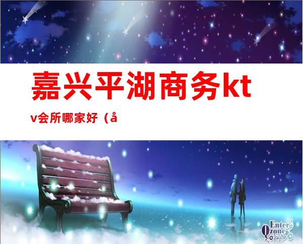 嘉兴平湖商务ktv会所哪家好（嘉兴好玩的商务KTV夜总会）