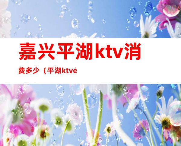 嘉兴平湖ktv消费多少（平湖ktv预订）