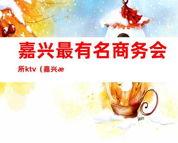 嘉兴最有名商务会所ktv（嘉兴最好的会所）