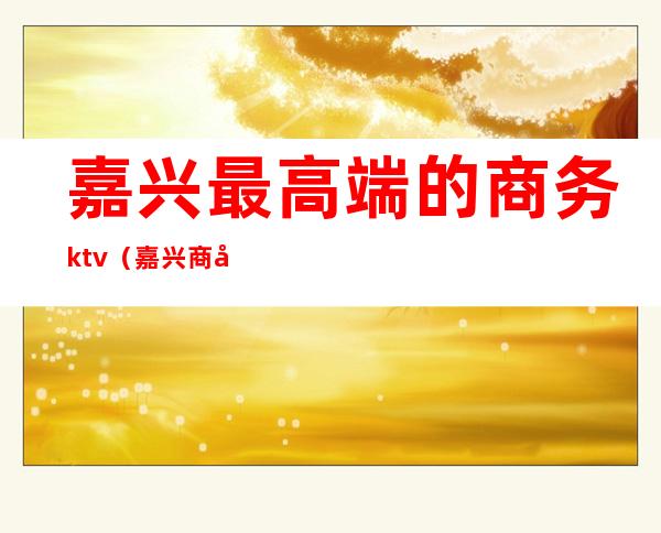 嘉兴最高端的商务ktv（嘉兴商务车）