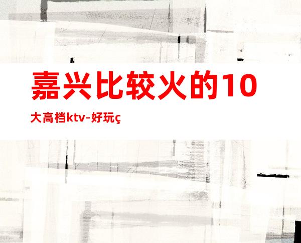 嘉兴比较火的10大高档ktv-好玩的生意火爆 – 嘉兴嘉善商务KTV